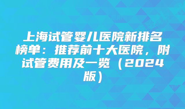 上海试管婴儿医院新排名榜单:推荐前十大医院,附试管费用及一览(2024版)