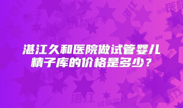 湛江久和医院做试管婴儿精子库的价格是多少？