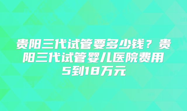 贵阳三代试管要多少钱？贵阳三代试管婴儿医院费用5到18万元
