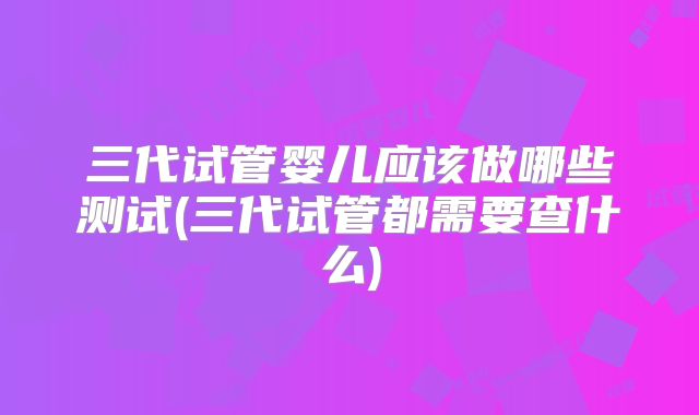 三代试管婴儿应该做哪些测试(三代试管都需要查什么)