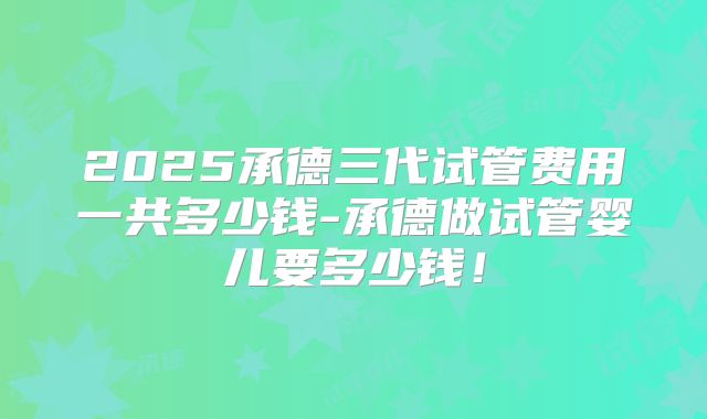 2025承德三代试管费用一共多少钱-承德做试管婴儿要多少钱!