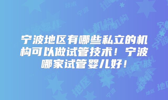 宁波地区有哪些私立的机构可以做试管技术！宁波哪家试管婴儿好！