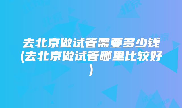 去北京做试管需要多少钱(去北京做试管哪里比较好)