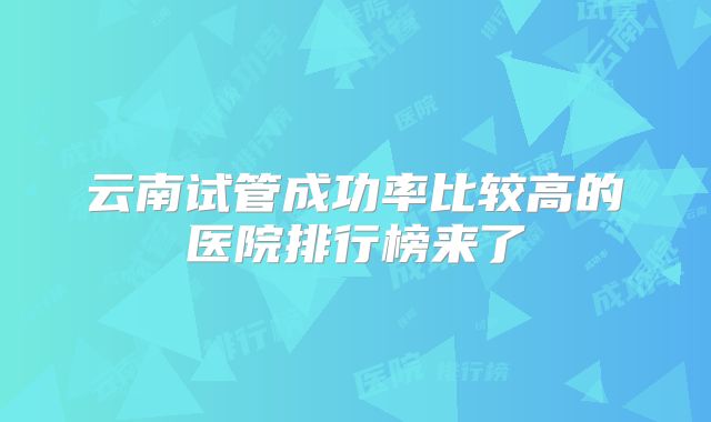 云南试管成功率比较高的医院排行榜来了