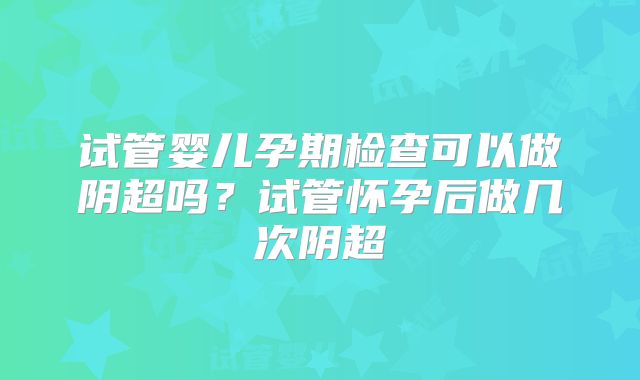 试管婴儿孕期检查可以做阴超吗?试管怀孕后做几次阴超