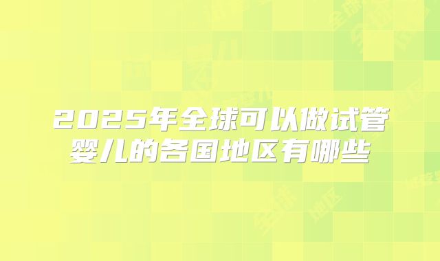 2025年全球可以做试管婴儿的各国地区有哪些