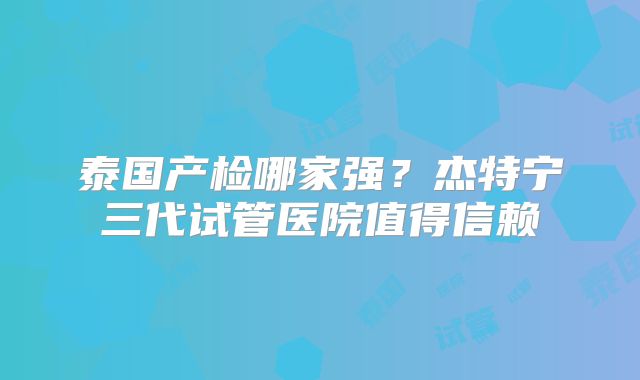 泰国产检哪家强？杰特宁三代试管医院值得信赖