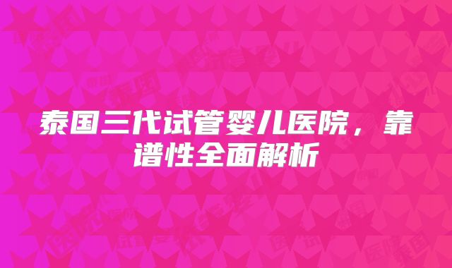 泰国三代试管婴儿医院，靠谱性全面解析