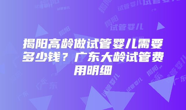 揭阳高龄做试管婴儿需要多少钱？广东大龄试管费用明细