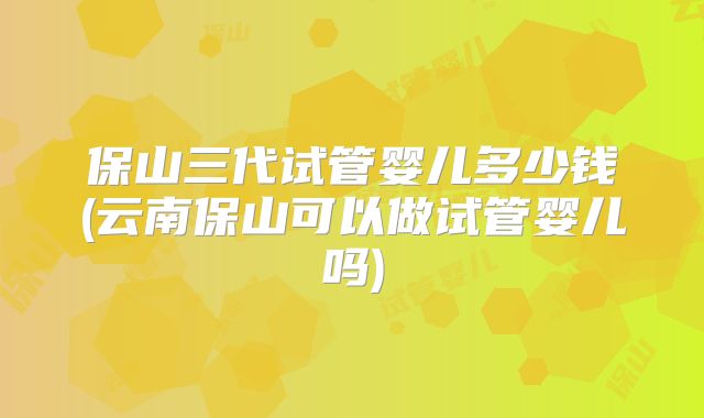 保山三代试管婴儿多少钱(云南保山可以做试管婴儿吗)