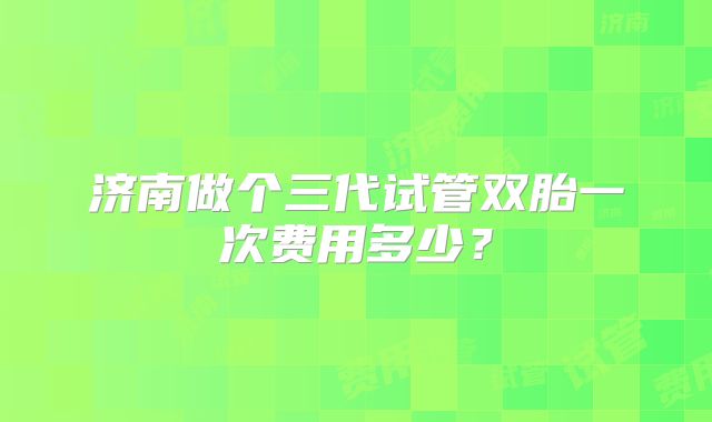 济南做个三代试管双胎一次费用多少？