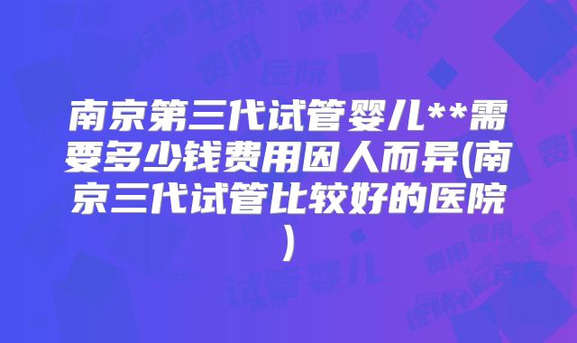 南京第三代试管婴儿**需要多少钱费用因人而异(南京三代试管比较好的医院)