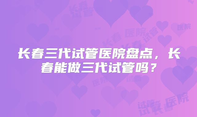 长春三代试管医院盘点,长春能做三代试管吗?
