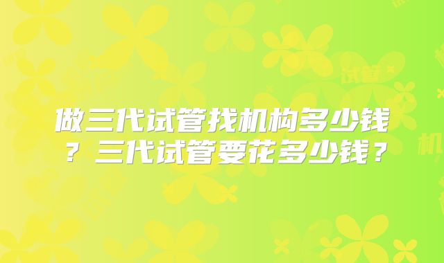 做三代试管找机构多少钱？三代试管要花多少钱？