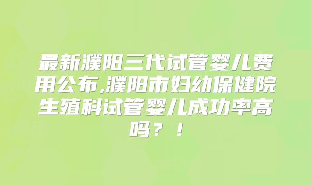 最新濮阳三代试管婴儿费用公布,濮阳市妇幼保健院生殖科试管婴儿成功率高吗？！
