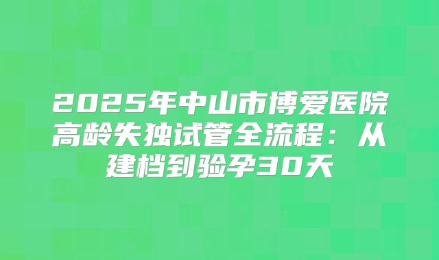 2025年中山市博爱医院高龄失独试管全流程：从建档到验孕30天