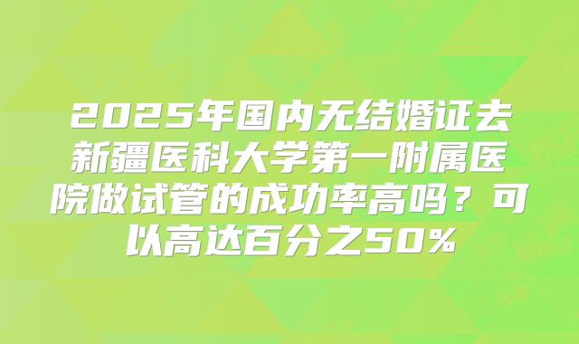 2025年国内无结婚证去新疆医科大学第一附属医院做试管的成功率高吗？可以高达百分之50%