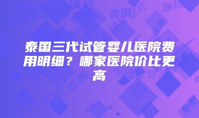 泰国三代试管婴儿医院费用明细？哪家医院价比更高