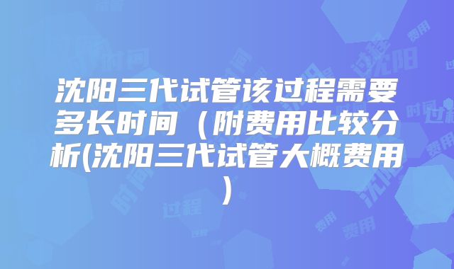 沈阳三代试管该过程需要多长时间(附费用比较分析(沈阳三代试管大概费用)