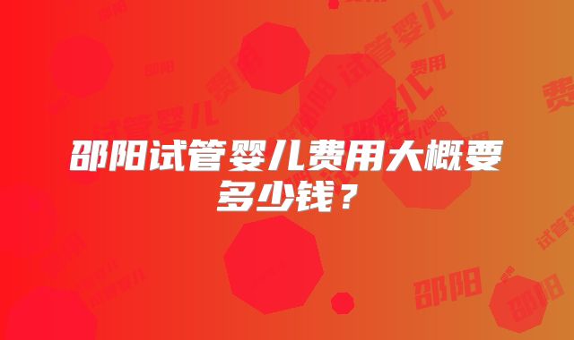 邵阳试管婴儿费用大概要多少钱？