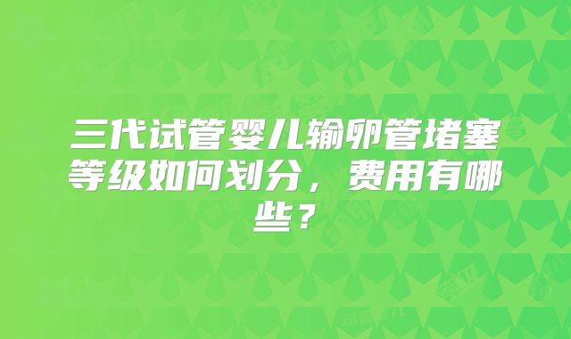 三代试管婴儿输卵管堵塞等级如何划分，费用有哪些？