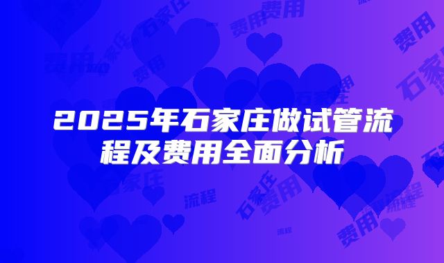 2025年石家庄做试管流程及费用全面分析