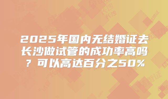 2025年国内无结婚证去长沙做试管的成功率高吗？可以高达百分之50%