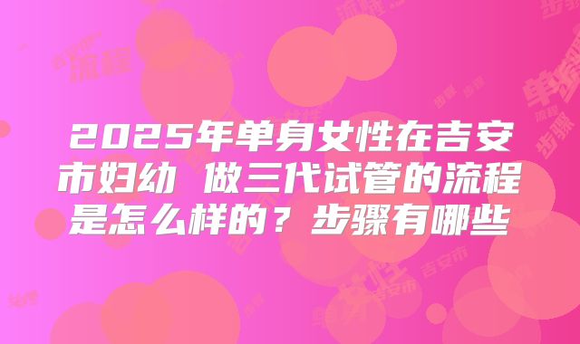 2025年单身女性在吉安市妇幼 做三代试管的流程是怎么样的？步骤有哪些