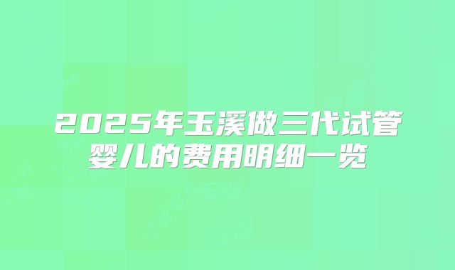 2025年玉溪做三代试管婴儿的费用明细一览