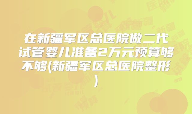 在新疆军区总医院做二代试管婴儿准备2万元预算够不够(新疆军区总医院整形)
