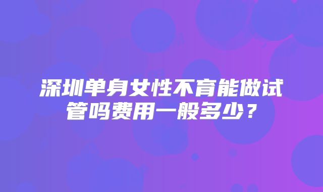 深圳单身女性不育能做试管吗费用一般多少?