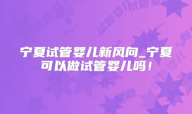 宁夏试管婴儿新风向_宁夏可以做试管婴儿吗！