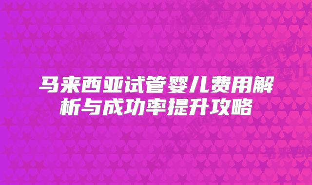马来西亚试管婴儿费用解析与成功率提升攻略