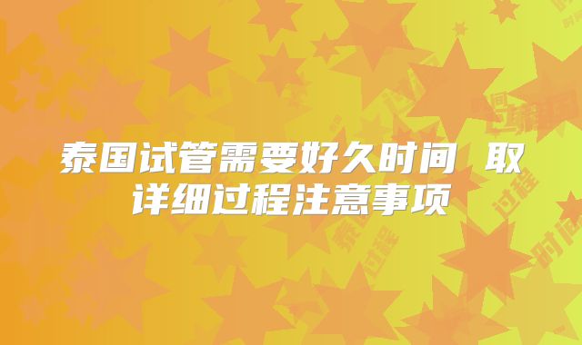 泰国试管需要好久时间 取详细过程注意事项