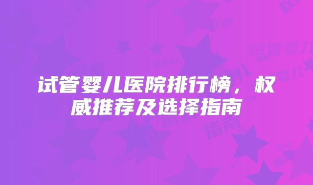 试管婴儿医院排行榜,权威推荐及选择指南