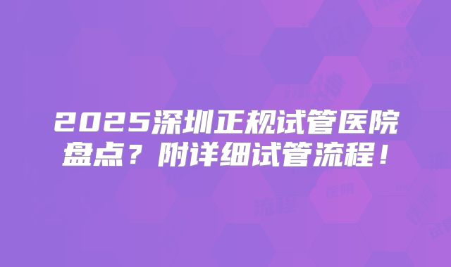 2025深圳正规试管医院盘点？附详细试管流程！