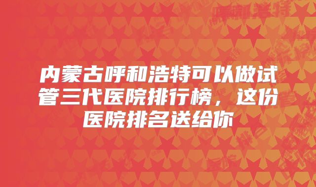内蒙古呼和浩特可以做试管三代医院排行榜，这份医院排名送给你