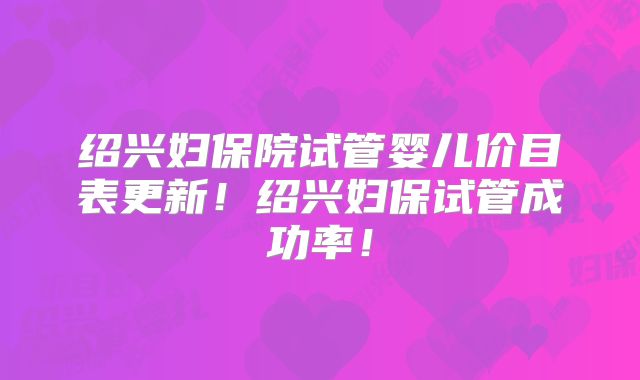 绍兴妇保院试管婴儿价目表更新!绍兴妇保试管成功率!