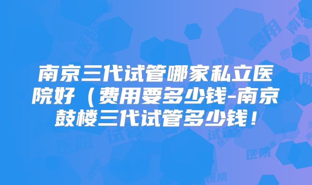 南京三代试管哪家私立医院好(费用要多少钱-南京鼓楼三代试管多少钱!
