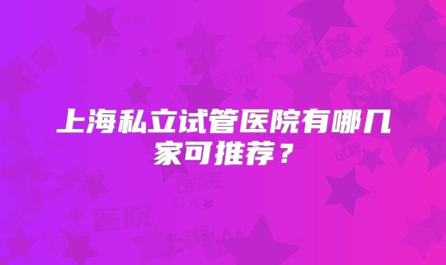 上海私立试管医院有哪几家可推荐？