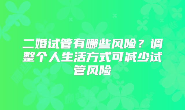 二婚试管有哪些风险?调整个人生活方式可减少试管风险