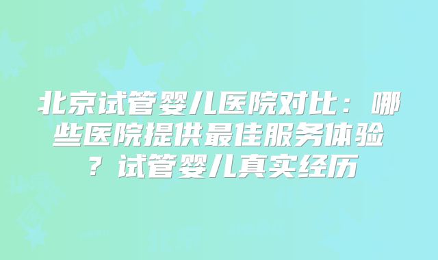 北京试管婴儿医院对比:哪些医院提供最佳服务体验?试管婴儿真实经历