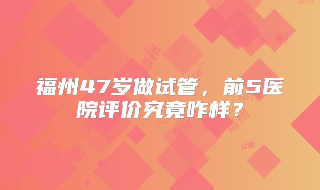 福州47岁做试管，前5医院评价究竟咋样？