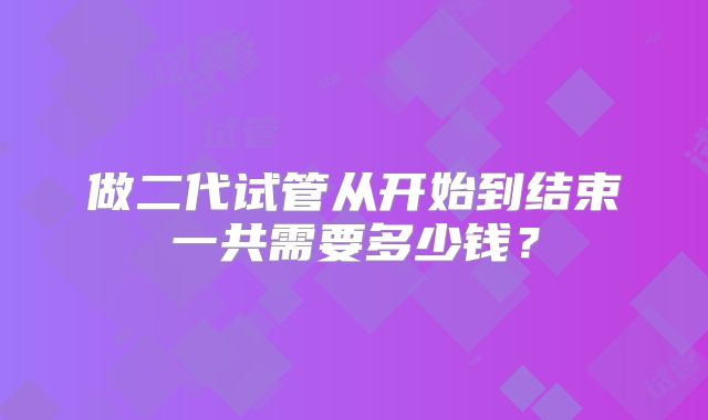 做二代试管从开始到结束一共需要多少钱？
