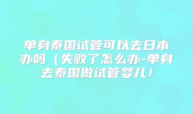 单身泰国试管可以去日本办吗（失败了怎么办-单身去泰国做试管婴儿！