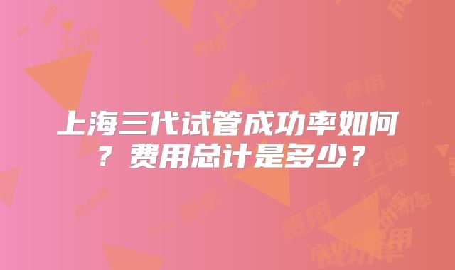 上海三代试管成功率如何？费用总计是多少？