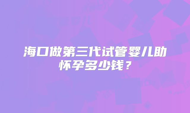 海口做第三代试管婴儿助怀孕多少钱？