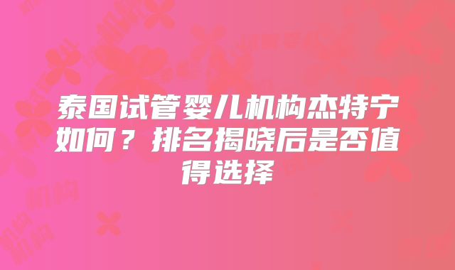 泰国试管婴儿机构杰特宁如何？排名揭晓后是否值得选择