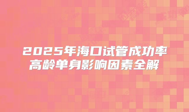2025年海口试管成功率高龄单身影响因素全解
