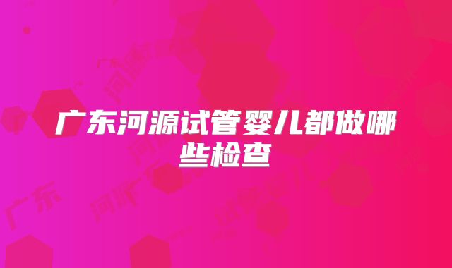 广东河源试管婴儿都做哪些检查